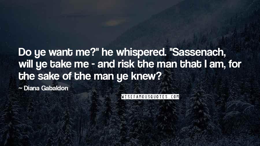 Diana Gabaldon Quotes: Do ye want me?" he whispered. "Sassenach, will ye take me - and risk the man that I am, for the sake of the man ye knew?