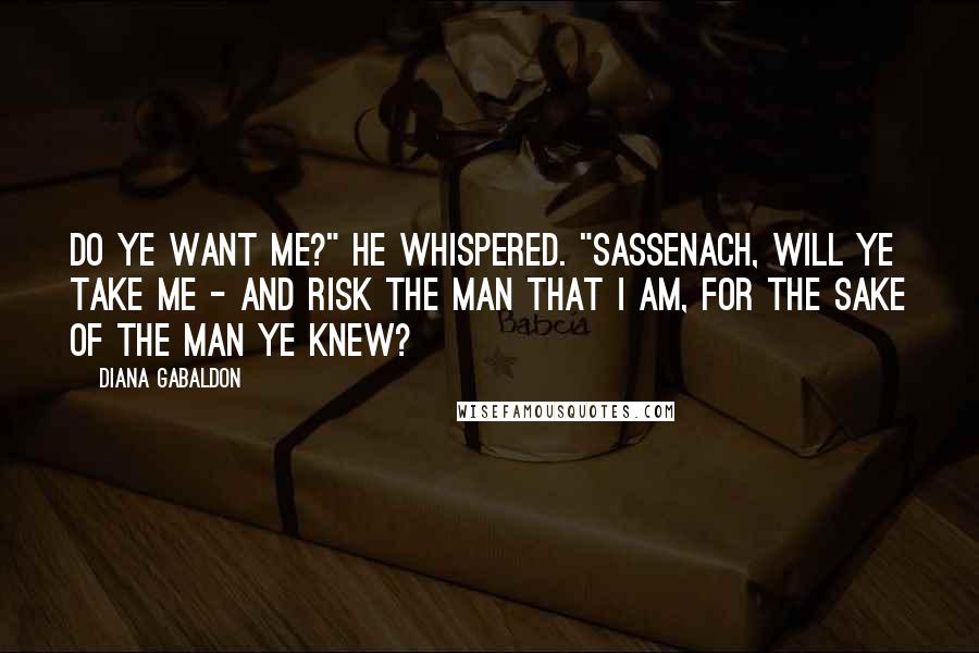 Diana Gabaldon Quotes: Do ye want me?" he whispered. "Sassenach, will ye take me - and risk the man that I am, for the sake of the man ye knew?