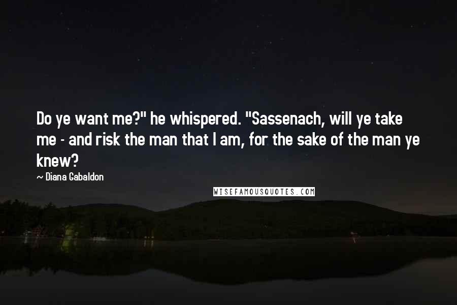 Diana Gabaldon Quotes: Do ye want me?" he whispered. "Sassenach, will ye take me - and risk the man that I am, for the sake of the man ye knew?