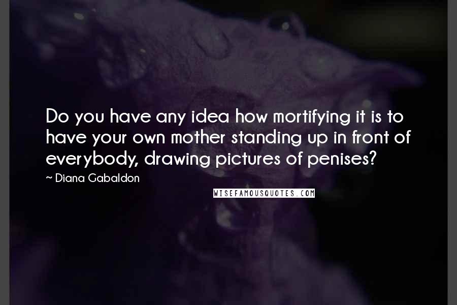 Diana Gabaldon Quotes: Do you have any idea how mortifying it is to have your own mother standing up in front of everybody, drawing pictures of penises?