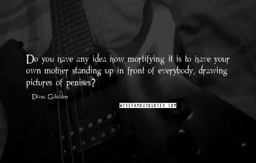 Diana Gabaldon Quotes: Do you have any idea how mortifying it is to have your own mother standing up in front of everybody, drawing pictures of penises?