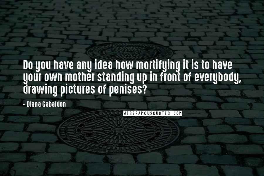 Diana Gabaldon Quotes: Do you have any idea how mortifying it is to have your own mother standing up in front of everybody, drawing pictures of penises?