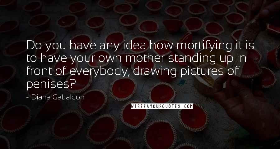 Diana Gabaldon Quotes: Do you have any idea how mortifying it is to have your own mother standing up in front of everybody, drawing pictures of penises?