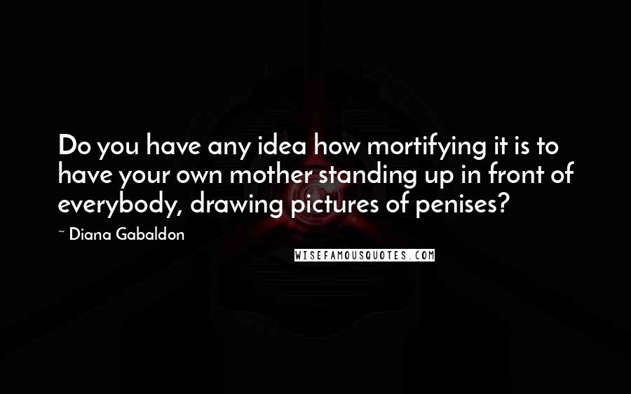 Diana Gabaldon Quotes: Do you have any idea how mortifying it is to have your own mother standing up in front of everybody, drawing pictures of penises?