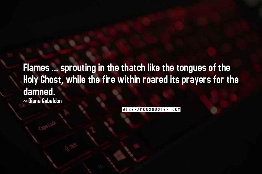 Diana Gabaldon Quotes: Flames ... sprouting in the thatch like the tongues of the Holy Ghost, while the fire within roared its prayers for the damned.