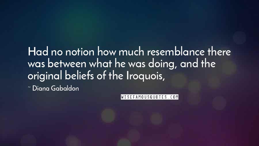 Diana Gabaldon Quotes: Had no notion how much resemblance there was between what he was doing, and the original beliefs of the Iroquois,