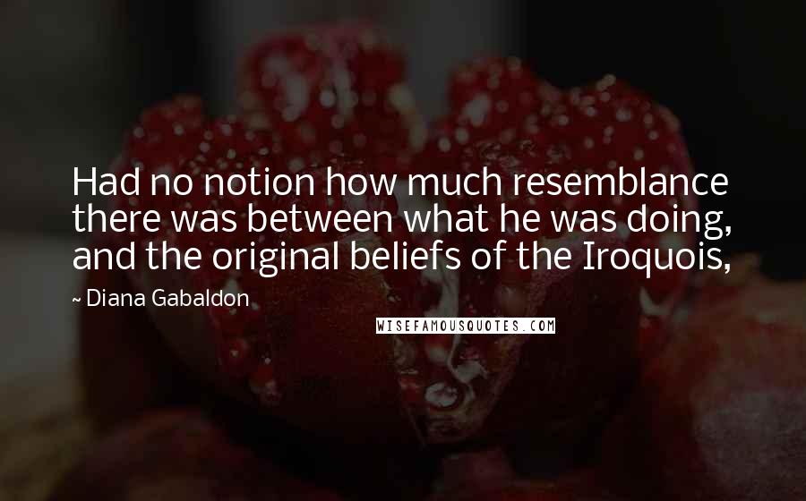 Diana Gabaldon Quotes: Had no notion how much resemblance there was between what he was doing, and the original beliefs of the Iroquois,