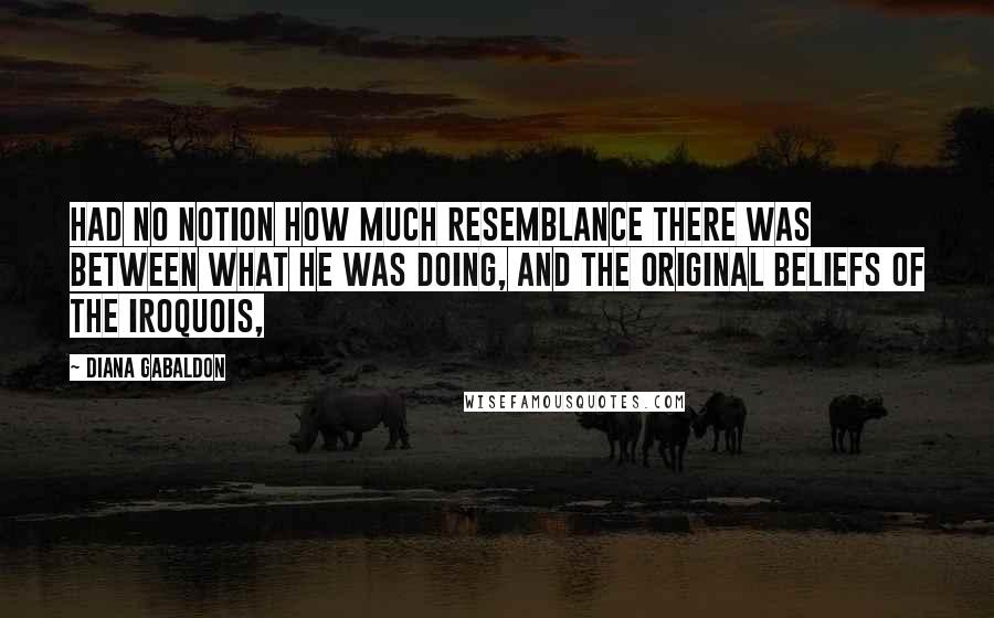 Diana Gabaldon Quotes: Had no notion how much resemblance there was between what he was doing, and the original beliefs of the Iroquois,