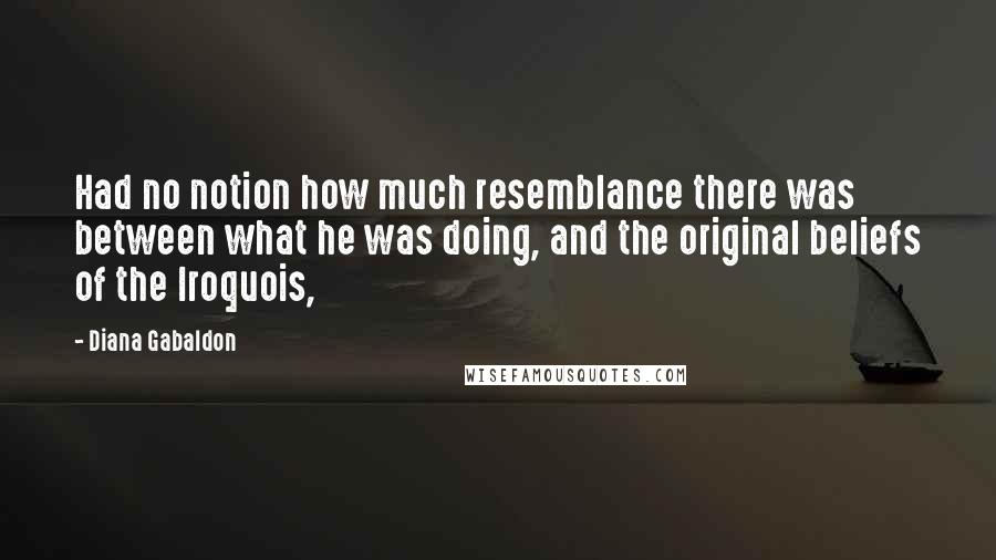 Diana Gabaldon Quotes: Had no notion how much resemblance there was between what he was doing, and the original beliefs of the Iroquois,