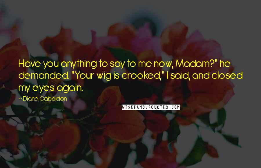 Diana Gabaldon Quotes: Have you anything to say to me now, Madam?" he demanded. "Your wig is crooked," I said, and closed my eyes again.