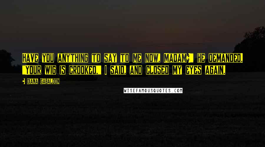 Diana Gabaldon Quotes: Have you anything to say to me now, Madam?" he demanded. "Your wig is crooked," I said, and closed my eyes again.