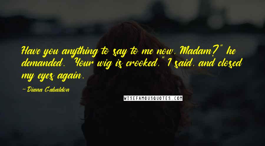 Diana Gabaldon Quotes: Have you anything to say to me now, Madam?" he demanded. "Your wig is crooked," I said, and closed my eyes again.