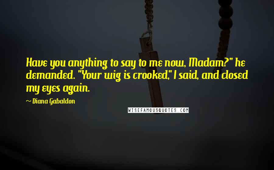 Diana Gabaldon Quotes: Have you anything to say to me now, Madam?" he demanded. "Your wig is crooked," I said, and closed my eyes again.