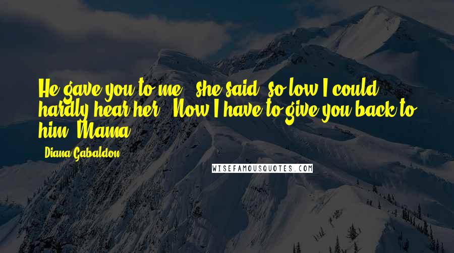 Diana Gabaldon Quotes: He gave you to me," she said, so low I could hardly hear her. "Now I have to give you back to him, Mama.