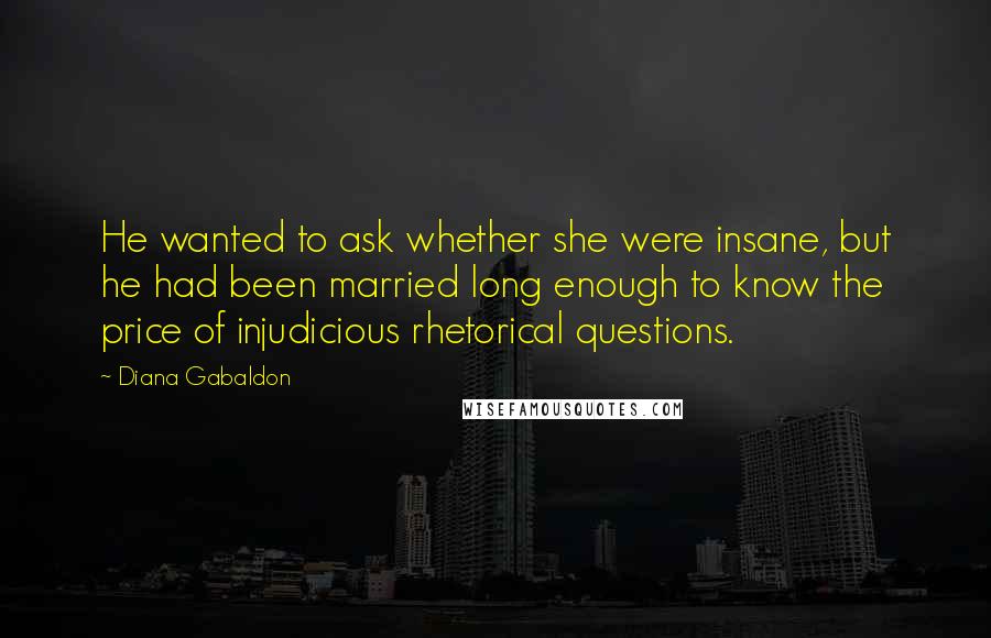 Diana Gabaldon Quotes: He wanted to ask whether she were insane, but he had been married long enough to know the price of injudicious rhetorical questions.