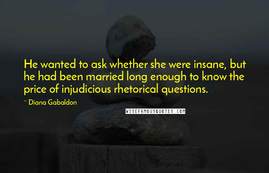 Diana Gabaldon Quotes: He wanted to ask whether she were insane, but he had been married long enough to know the price of injudicious rhetorical questions.