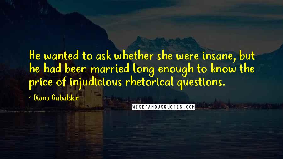 Diana Gabaldon Quotes: He wanted to ask whether she were insane, but he had been married long enough to know the price of injudicious rhetorical questions.