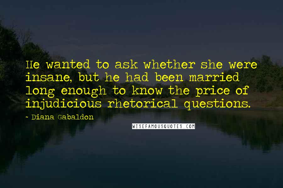 Diana Gabaldon Quotes: He wanted to ask whether she were insane, but he had been married long enough to know the price of injudicious rhetorical questions.