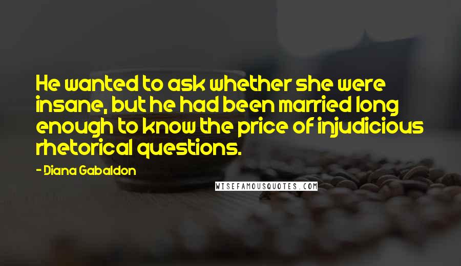 Diana Gabaldon Quotes: He wanted to ask whether she were insane, but he had been married long enough to know the price of injudicious rhetorical questions.