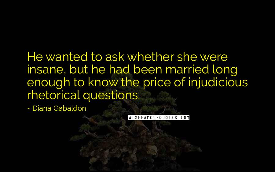 Diana Gabaldon Quotes: He wanted to ask whether she were insane, but he had been married long enough to know the price of injudicious rhetorical questions.