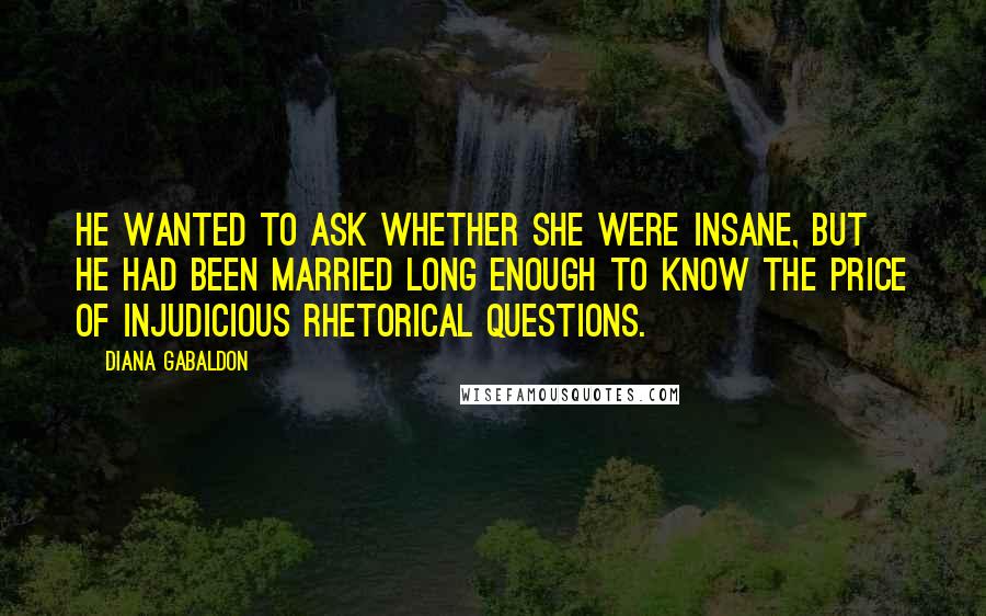 Diana Gabaldon Quotes: He wanted to ask whether she were insane, but he had been married long enough to know the price of injudicious rhetorical questions.