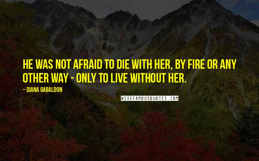 Diana Gabaldon Quotes: He was not afraid to die with her, by fire or any other way - only to live without her.