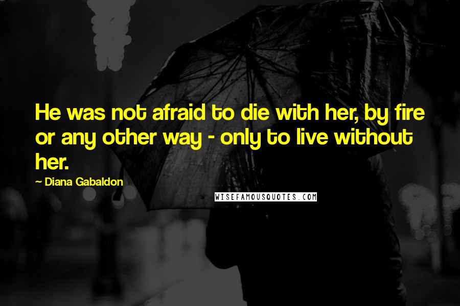 Diana Gabaldon Quotes: He was not afraid to die with her, by fire or any other way - only to live without her.