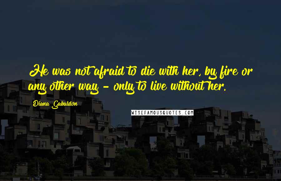 Diana Gabaldon Quotes: He was not afraid to die with her, by fire or any other way - only to live without her.