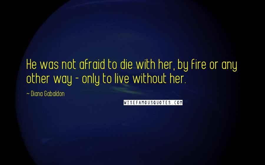 Diana Gabaldon Quotes: He was not afraid to die with her, by fire or any other way - only to live without her.