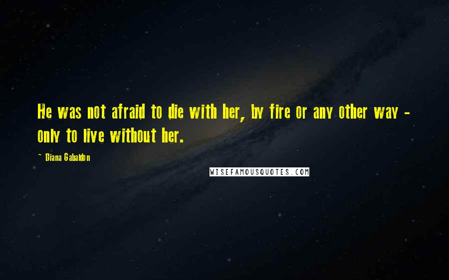 Diana Gabaldon Quotes: He was not afraid to die with her, by fire or any other way - only to live without her.