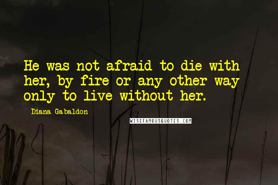 Diana Gabaldon Quotes: He was not afraid to die with her, by fire or any other way - only to live without her.