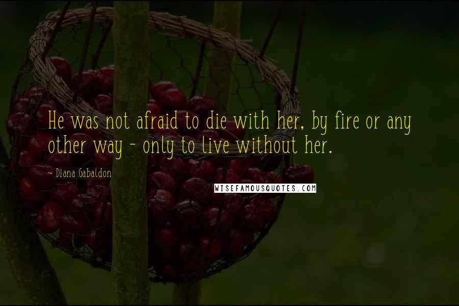 Diana Gabaldon Quotes: He was not afraid to die with her, by fire or any other way - only to live without her.