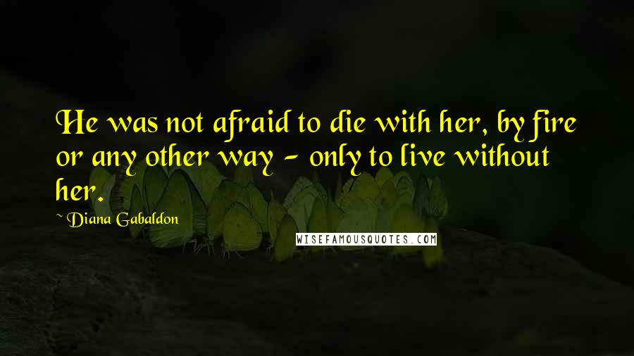 Diana Gabaldon Quotes: He was not afraid to die with her, by fire or any other way - only to live without her.