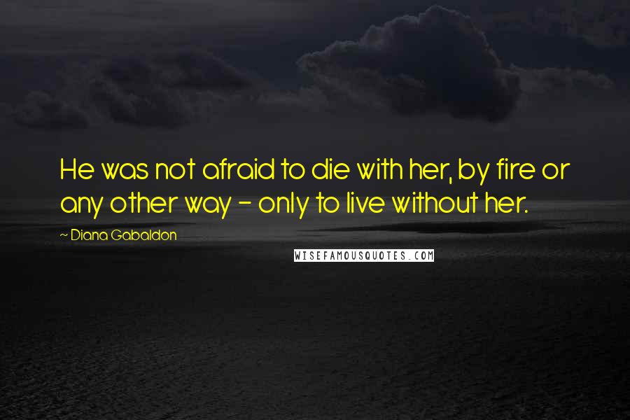 Diana Gabaldon Quotes: He was not afraid to die with her, by fire or any other way - only to live without her.