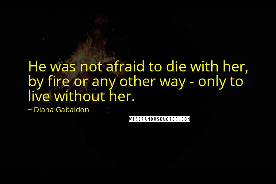 Diana Gabaldon Quotes: He was not afraid to die with her, by fire or any other way - only to live without her.