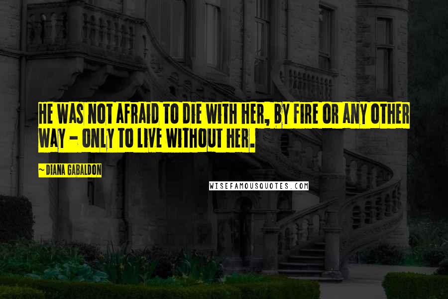 Diana Gabaldon Quotes: He was not afraid to die with her, by fire or any other way - only to live without her.