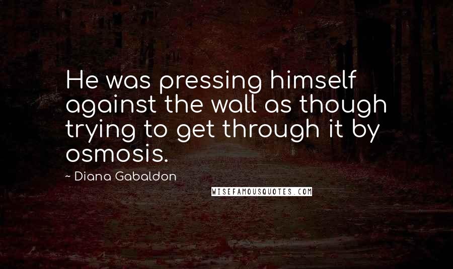 Diana Gabaldon Quotes: He was pressing himself against the wall as though trying to get through it by osmosis.