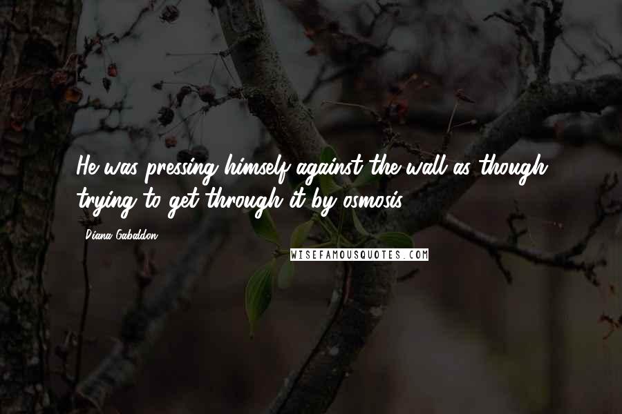 Diana Gabaldon Quotes: He was pressing himself against the wall as though trying to get through it by osmosis.