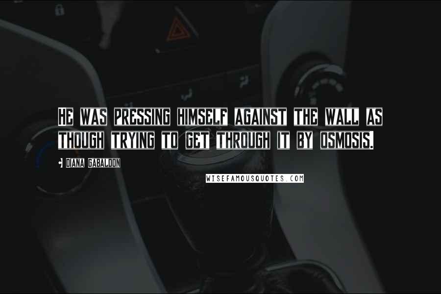 Diana Gabaldon Quotes: He was pressing himself against the wall as though trying to get through it by osmosis.