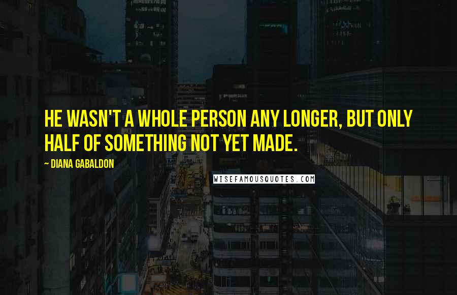 Diana Gabaldon Quotes: He wasn't a whole person any longer, but only half of something not yet made.