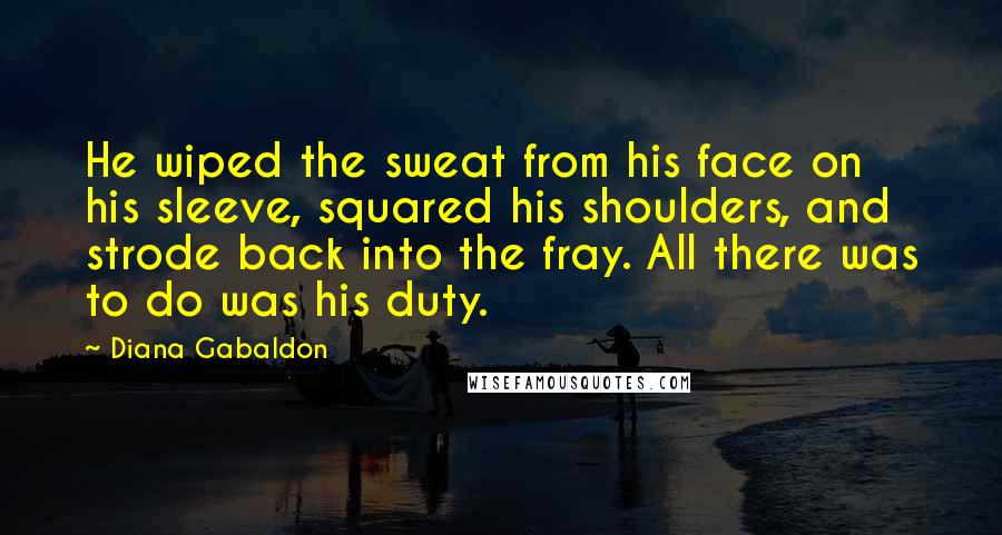 Diana Gabaldon Quotes: He wiped the sweat from his face on his sleeve, squared his shoulders, and strode back into the fray. All there was to do was his duty.