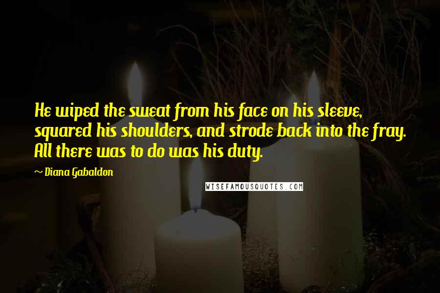 Diana Gabaldon Quotes: He wiped the sweat from his face on his sleeve, squared his shoulders, and strode back into the fray. All there was to do was his duty.