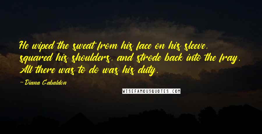 Diana Gabaldon Quotes: He wiped the sweat from his face on his sleeve, squared his shoulders, and strode back into the fray. All there was to do was his duty.