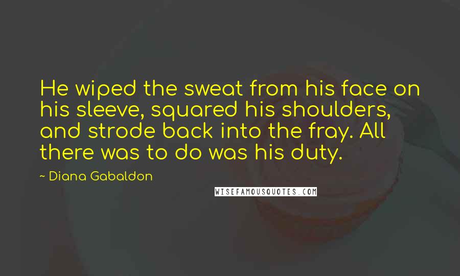 Diana Gabaldon Quotes: He wiped the sweat from his face on his sleeve, squared his shoulders, and strode back into the fray. All there was to do was his duty.