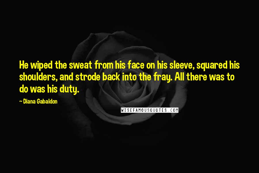 Diana Gabaldon Quotes: He wiped the sweat from his face on his sleeve, squared his shoulders, and strode back into the fray. All there was to do was his duty.