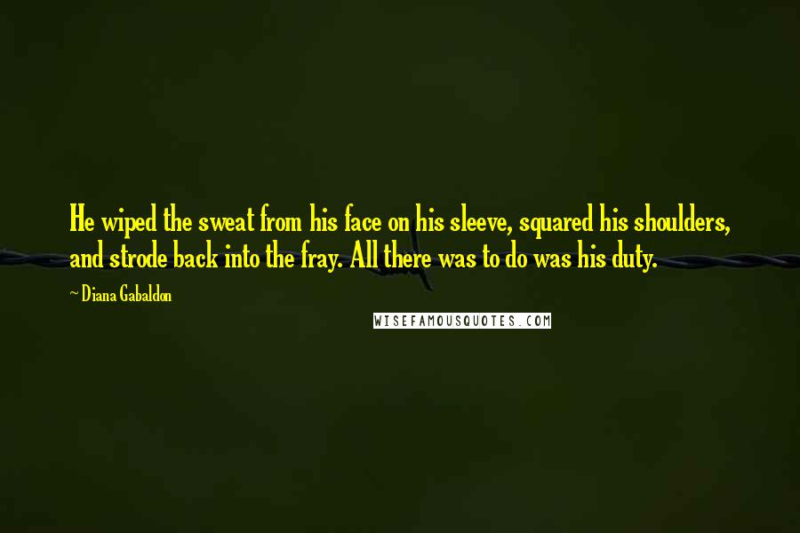 Diana Gabaldon Quotes: He wiped the sweat from his face on his sleeve, squared his shoulders, and strode back into the fray. All there was to do was his duty.