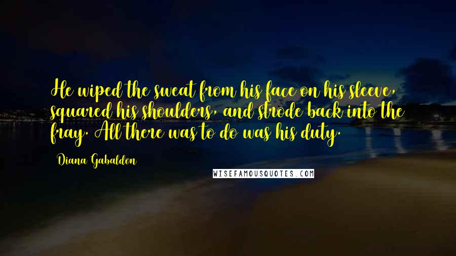 Diana Gabaldon Quotes: He wiped the sweat from his face on his sleeve, squared his shoulders, and strode back into the fray. All there was to do was his duty.