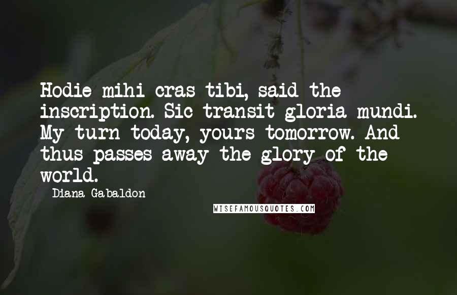 Diana Gabaldon Quotes: Hodie mihi cras tibi, said the inscription. Sic transit gloria mundi. My turn today, yours tomorrow. And thus passes away the glory of the world.