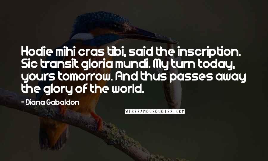 Diana Gabaldon Quotes: Hodie mihi cras tibi, said the inscription. Sic transit gloria mundi. My turn today, yours tomorrow. And thus passes away the glory of the world.