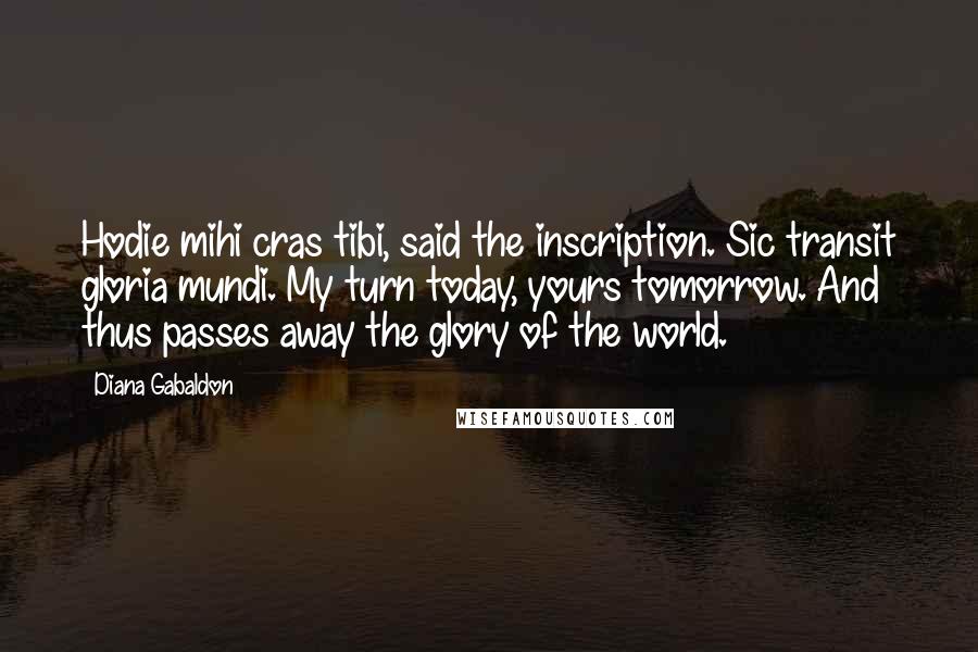 Diana Gabaldon Quotes: Hodie mihi cras tibi, said the inscription. Sic transit gloria mundi. My turn today, yours tomorrow. And thus passes away the glory of the world.